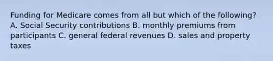 Funding for Medicare comes from all but which of the following? A. Social Security contributions B. monthly premiums from participants C. general federal revenues D. sales and property taxes