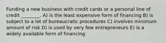 Funding a new business with credit cards or a personal line of credit ________. A) is the least expensive form of financing B) is subject to a lot of bureaucratic procedures C) involves minimum amount of risk D) is used by very few entrepreneurs E) is a widely available form of financing