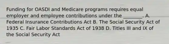 Funding for OASDI and Medicare programs requires equal employer and employee contributions under the ________. A. Federal Insurance Contributions Act B. The Social Security Act of 1935 C. Fair Labor Standards Act of 1938 D. Titles III and IX of the Social Security Act