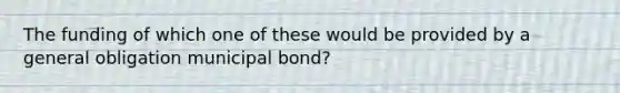 The funding of which one of these would be provided by a general obligation municipal bond?