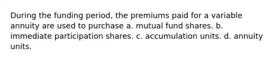 During the funding period, the premiums paid for a variable annuity are used to purchase a. mutual fund shares. b. immediate participation shares. c. accumulation units. d. annuity units.