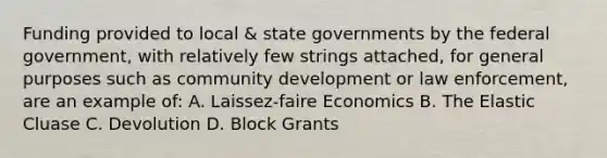 Funding provided to local & <a href='https://www.questionai.com/knowledge/kktWZGE8l3-state-governments' class='anchor-knowledge'>state governments</a> by the federal government, with relatively few strings attached, for general purposes such as community development or law enforcement, are an example of: A. Laissez-faire Economics B. The Elastic Cluase C. Devolution D. Block Grants