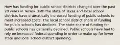 How has funding for public school districts changed over the past 20 years in Texas? Both the state of Texas and local school districts have dramatically increased funding of public schools to meet increased costs. The local school district share of funding for public schools has declined. The state share of funding for public schools has generally declined. Public schools have had to rely on increased federal spending in order to make up for lower state and local school district spending.