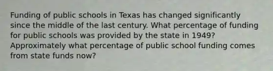 Funding of public schools in Texas has changed significantly since the middle of the last century. What percentage of funding for public schools was provided by the state in 1949? Approximately what percentage of public school funding comes from state funds now?