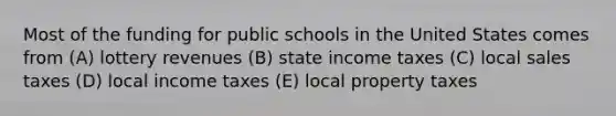 Most of the funding for public schools in the United States comes from (A) lottery revenues (B) state income taxes (C) local sales taxes (D) local income taxes (E) local property taxes