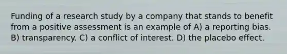 Funding of a research study by a company that stands to benefit from a positive assessment is an example of A) a reporting bias. B) transparency. C) a conflict of interest. D) the placebo effect.