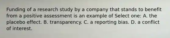 Funding of a research study by a company that stands to benefit from a positive assessment is an example of Select one: A. the placebo effect. B. transparency. C. a reporting bias. D. a conflict of interest.