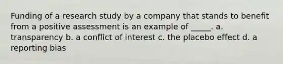 Funding of a research study by a company that stands to benefit from a positive assessment is an example of _____. a. transparency b. a conflict of interest c. the placebo effect d. a reporting bias