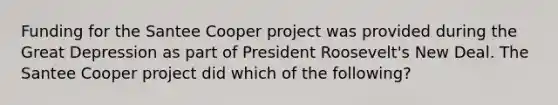 Funding for the Santee Cooper project was provided during the Great Depression as part of President Roosevelt's New Deal. The Santee Cooper project did which of the following?