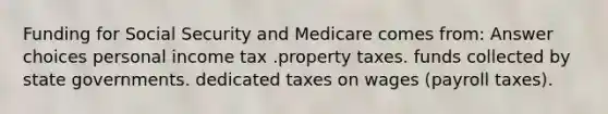 Funding for Social Security and Medicare comes from: Answer choices personal income tax .property taxes. funds collected by state governments. dedicated taxes on wages (payroll taxes).