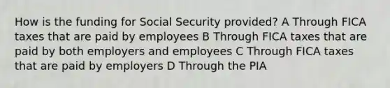 How is the funding for Social Security provided? A Through FICA taxes that are paid by employees B Through FICA taxes that are paid by both employers and employees C Through FICA taxes that are paid by employers D Through the PIA