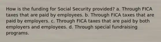 How is the funding for Social Security provided? a. Through FICA taxes that are paid by employees. b. Through FICA taxes that are paid by employers. c. Through FICA taxes that are paid by both employers and employees. d. Through special fundraising programs.