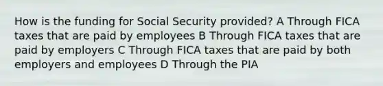 How is the funding for Social Security provided? A Through FICA taxes that are paid by employees B Through FICA taxes that are paid by employers C Through FICA taxes that are paid by both employers and employees D Through the PIA