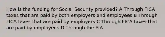 How is the funding for Social Security provided? A Through FICA taxes that are paid by both employers and employees B Through FICA taxes that are paid by employers C Through FICA taxes that are paid by employees D Through the PIA