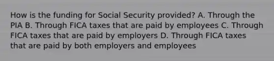 How is the funding for Social Security provided? A. Through the PIA B. Through FICA taxes that are paid by employees C. Through FICA taxes that are paid by employers D. Through FICA taxes that are paid by both employers and employees