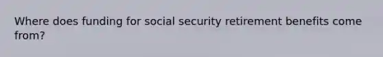 Where does funding for social security retirement benefits come from?