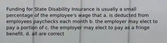 Funding for State Disability Insurance is usually a small percentage of the employee's wage that a. is deducted from employees paychecks each month b. the employer may elect to pay a portion of c. the employer may elect to pay as a fringe benefit. d. all are correct