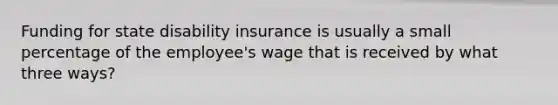 Funding for state disability insurance is usually a small percentage of the employee's wage that is received by what three ways?