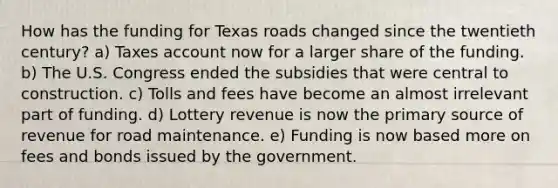 How has the funding for Texas roads changed since the twentieth century? a) Taxes account now for a larger share of the funding. b) The U.S. Congress ended the subsidies that were central to construction. c) Tolls and fees have become an almost irrelevant part of funding. d) Lottery revenue is now the primary source of revenue for road maintenance. e) Funding is now based more on fees and bonds issued by the government.