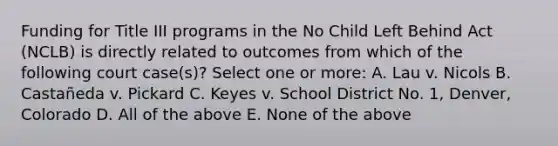 Funding for Title III programs in the No Child Left Behind Act (NCLB) is directly related to outcomes from which of the following court case(s)? Select one or more: A. Lau v. Nicols B. Castañeda v. Pickard C. Keyes v. School District No. 1, Denver, Colorado D. All of the above E. None of the above