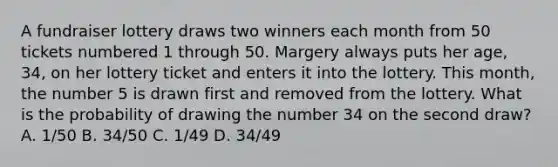 A fundraiser lottery draws two winners each month from 50 tickets numbered 1 through 50. Margery always puts her age, 34, on her lottery ticket and enters it into the lottery. This month, the number 5 is drawn first and removed from the lottery. What is the probability of drawing the number 34 on the second draw? A. 1/50 B. 34/50 C. 1/49 D. 34/49