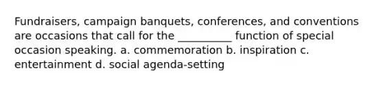 Fundraisers, campaign banquets, conferences, and conventions are occasions that call for the __________ function of special occasion speaking. a. commemoration b. inspiration c. entertainment d. social agenda-setting