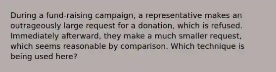 During a fund-raising campaign, a representative makes an outrageously large request for a donation, which is refused. Immediately afterward, they make a much smaller request, which seems reasonable by comparison. Which technique is being used here?