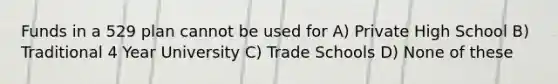 Funds in a 529 plan cannot be used for A) Private High School B) Traditional 4 Year University C) Trade Schools D) None of these