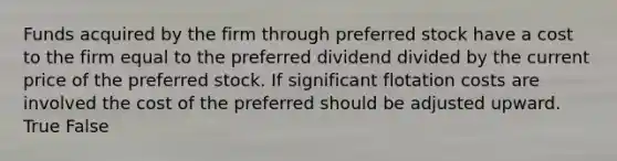 Funds acquired by the firm through preferred stock have a cost to the firm equal to the preferred dividend divided by the current price of the preferred stock. If significant flotation costs are involved the cost of the preferred should be adjusted upward. True False