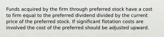 Funds acquired by the firm through preferred stock have a cost to firm equal to the preferred dividend divided by the current price of the preferred stock. If significant flotation costs are involved the cost of the preferred should be adjusted upward.