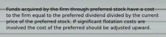 Funds acquired by the firm through preferred stock have a cost to the firm equal to the preferred dividend divided by the current price of the preferred stock. If significant flotation costs are involved the cost of the preferred should be adjusted upward.