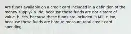 Are funds available on a credit card included in a definition of the money supply? a. No, because these funds are not a store of value. b. Yes, because these funds are included in M2. c. No, because these funds are hard to measure total credit card spending.