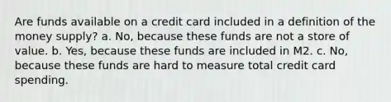 Are funds available on a credit card included in a definition of the money supply? a. No, because these funds are not a store of value. b. Yes, because these funds are included in M2. c. No, because these funds are hard to measure total credit card spending.