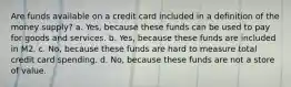 Are funds available on a credit card included in a definition of the money supply? a. Yes, because these funds can be used to pay for goods and services. b. Yes, because these funds are included in M2. c. No, because these funds are hard to measure total credit card spending. d. No, because these funds are not a store of value.