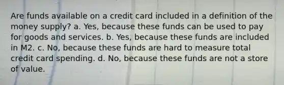 Are funds available on a credit card included in a definition of the money supply? a. Yes, because these funds can be used to pay for goods and services. b. Yes, because these funds are included in M2. c. No, because these funds are hard to measure total credit card spending. d. No, because these funds are not a store of value.