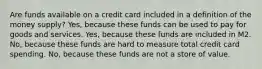 Are funds available on a credit card included in a definition of the money supply? Yes, because these funds can be used to pay for goods and services. Yes, because these funds are included in M2. No, because these funds are hard to measure total credit card spending. No, because these funds are not a store of value.