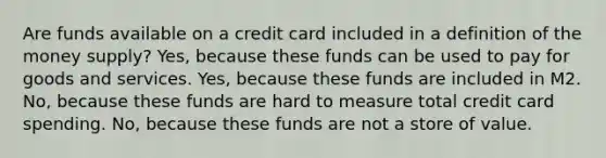 Are funds available on a credit card included in a definition of the money supply? Yes, because these funds can be used to pay for goods and services. Yes, because these funds are included in M2. No, because these funds are hard to measure total credit card spending. No, because these funds are not a store of value.