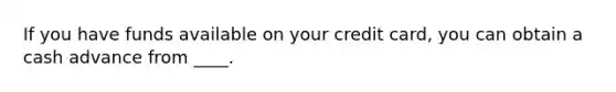 If you have funds available on your credit card, you can obtain a cash advance from ____.