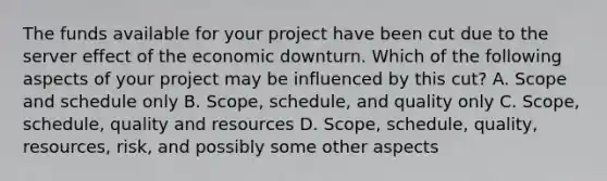 The funds available for your project have been cut due to the server effect of the economic downturn. Which of the following aspects of your project may be influenced by this cut? A. Scope and schedule only B. Scope, schedule, and quality only C. Scope, schedule, quality and resources D. Scope, schedule, quality, resources, risk, and possibly some other aspects