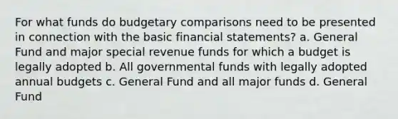 For what funds do budgetary comparisons need to be presented in connection with the basic financial statements? a. General Fund and major special revenue funds for which a budget is legally adopted b. All governmental funds with legally adopted annual budgets c. General Fund and all major funds d. General Fund