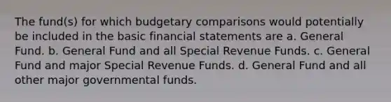 The fund(s) for which budgetary comparisons would potentially be included in the basic financial statements are a. General Fund. b. General Fund and all Special Revenue Funds. c. General Fund and major Special Revenue Funds. d. General Fund and all other major governmental funds.