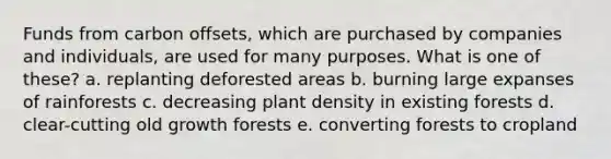 Funds from carbon offsets, which are purchased by companies and individuals, are used for many purposes. What is one of these?​ a. ​replanting deforested areas b. ​burning large expanses of rainforests c. ​decreasing plant density in existing forests d. ​clear-cutting old growth forests e. ​converting forests to cropland