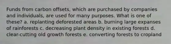 Funds from carbon offsets, which are purchased by companies and individuals, are used for many purposes. What is one of these? a. replanting deforested areas b. burning large expanses of rainforests c. decreasing plant density in existing forests d. clear-cutting old growth forests e. converting forests to cropland