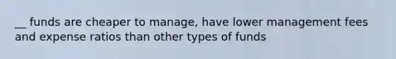 __ funds are cheaper to manage, have lower management fees and expense ratios than other types of funds