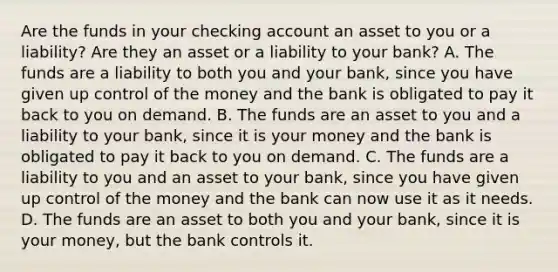 Are the funds in your checking account an asset to you or a​ liability? Are they an asset or a liability to your​ bank? A. The funds are a liability to both you and your​ bank, since you have given up control of the money and the bank is obligated to pay it back to you on demand. B. The funds are an asset to you and a liability to your​ bank, since it is your money and the bank is obligated to pay it back to you on demand. C. The funds are a liability to you and an asset to your​ bank, since you have given up control of the money and the bank can now use it as it needs. D. The funds are an asset to both you and your​ bank, since it is your​ money, but the bank controls it.