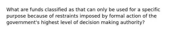 What are funds classified as that can only be used for a specific purpose because of restraints imposed by formal action of the government's highest level of decision making authority?