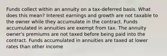 Funds collect within an annuity on a tax-deferred basis. What does this mean? Interest earnings and growth are not taxable to the owner while they accumulate in the contract. Funds accumulated in annuities are exempt from tax. The annuity owner's premiums are not taxed before being paid into the contract. Funds accumulated in annuities are taxed at lower rates than other income