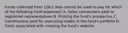 Funds collected from 12b-1 fees cannot be used to pay for which of the following fund expenses? A. Sales concessions paid to registered representatives B. Printing the fund's prospectus C. Commissions paid for executing trades in the fund's portfolio D. Costs associated with creating the fund's website