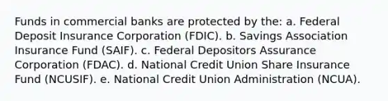 Funds in commercial banks are protected by the: a. Federal Deposit Insurance Corporation (FDIC). b. Savings Association Insurance Fund (SAIF). c. Federal Depositors Assurance Corporation (FDAC). d. National Credit Union Share Insurance Fund (NCUSIF). e. National Credit Union Administration (NCUA).