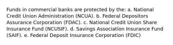 Funds in commercial banks are protected by the: a. National Credit Union Administration (NCUA). b. Federal Depositors Assurance Corporation (FDAC). c. National Credit Union Share Insurance Fund (NCUSIF). d. Savings Association Insurance Fund (SAIF). e. Federal Deposit Insurance Corporation (FDIC)